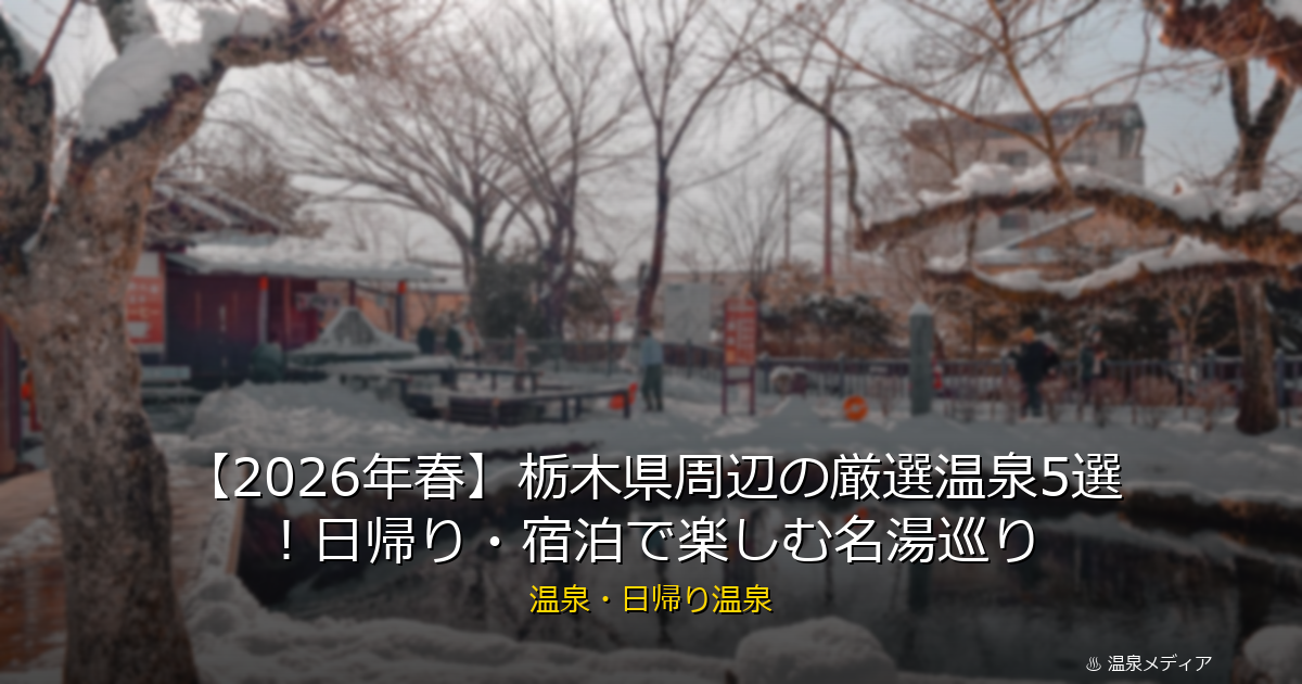 【2026年春】栃木県周辺の厳選温泉5選！日帰り・宿泊で楽しむ名湯巡り